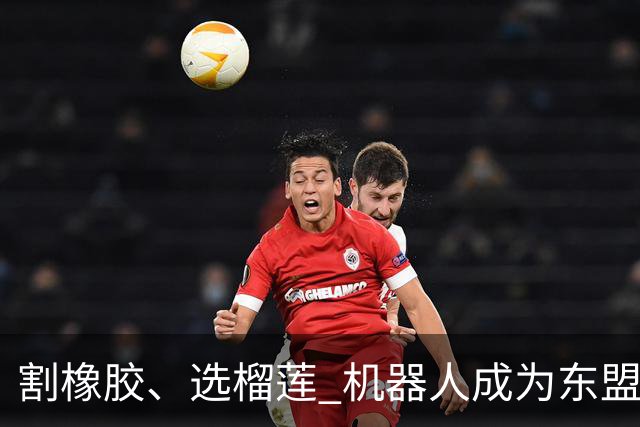 割橡胶、选榴莲 机器人成为东盟市场“新宠” 各国释放明确需求信号